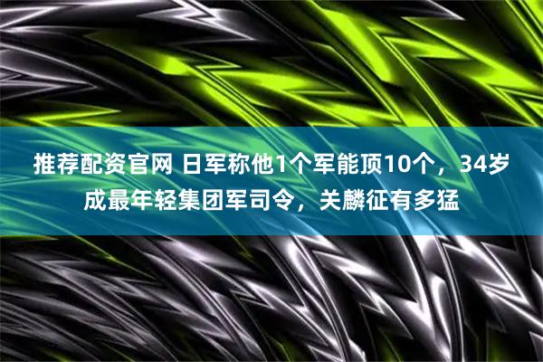 推荐配资官网 日军称他1个军能顶10个，34岁成最年轻集团军司令，关麟征有多猛