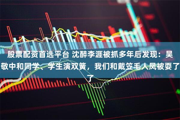 股票配资首选平台 沈醉李涯被抓多年后发现：吴敬中和同学、学生演双簧，我们和戴笠毛人凤被耍了
