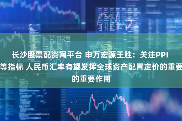 长沙股票配资网平台 申万宏源王胜：关注PPI 房价等指标 人民币汇率有望发挥全球资产配置定价的重要作用