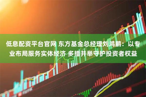 低息配资平台官网 东方基金总经理刘鸿鹏：以专业布局服务实体经济 多措并举守护投资者权益