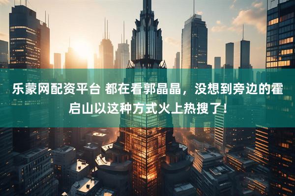 乐蒙网配资平台 都在看郭晶晶，没想到旁边的霍启山以这种方式火上热搜了！