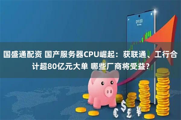 国盛通配资 国产服务器CPU崛起：获联通、工行合计超80亿元大单 哪些厂商将受益？