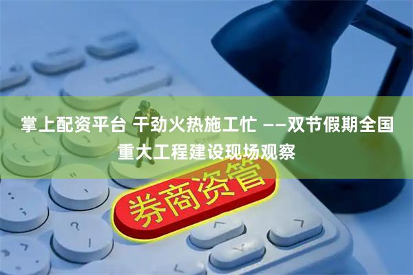 掌上配资平台 干劲火热施工忙 ——双节假期全国重大工程建设现场观察