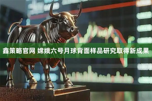 鑫策略官网 嫦娥六号月球背面样品研究取得新成果