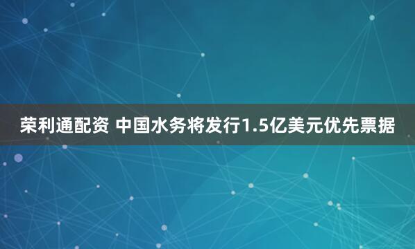 荣利通配资 中国水务将发行1.5亿美元优先票据