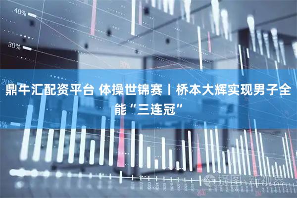 鼎牛汇配资平台 体操世锦赛丨桥本大辉实现男子全能“三连冠”