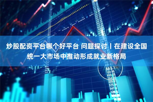 炒股配资平台哪个好平台 问题探讨丨在建设全国统一大市场中推动形成就业新格局