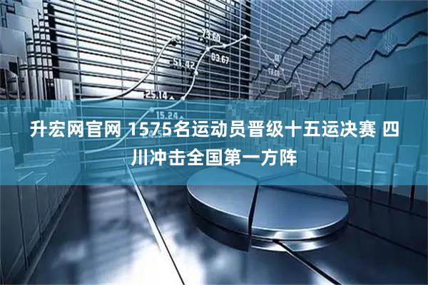 升宏网官网 1575名运动员晋级十五运决赛 四川冲击全国第一方阵