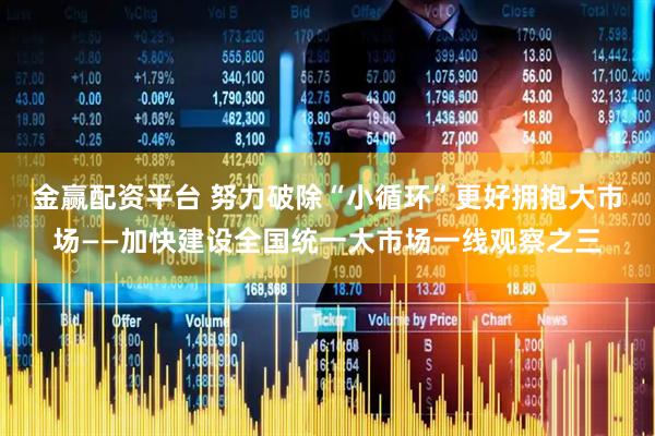 金赢配资平台 努力破除“小循环”更好拥抱大市场——加快建设全国统一大市场一线观察之三