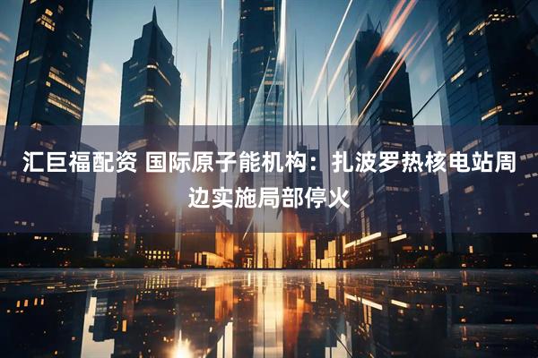 汇巨福配资 国际原子能机构：扎波罗热核电站周边实施局部停火