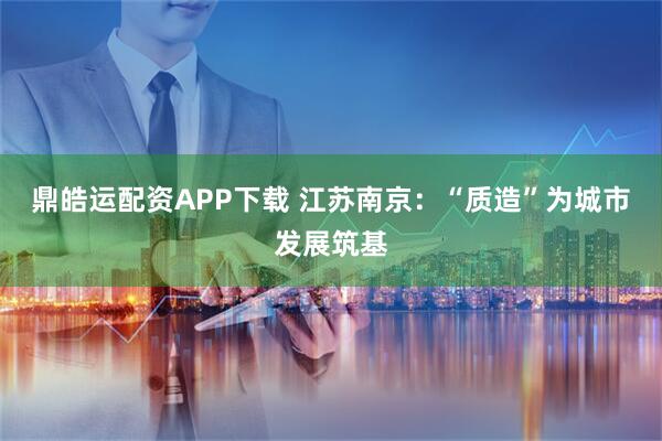 鼎皓运配资APP下载 江苏南京：“质造”为城市发展筑基