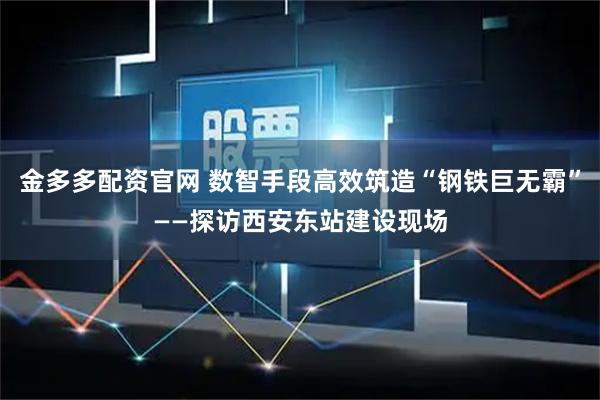 金多多配资官网 数智手段高效筑造“钢铁巨无霸”——探访西安东站建设现场