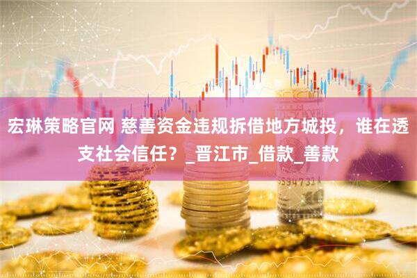 宏琳策略官网 慈善资金违规拆借地方城投，谁在透支社会信任？_晋江市_借款_善款