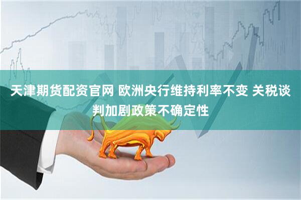 天津期货配资官网 欧洲央行维持利率不变 关税谈判加剧政策不确定性
