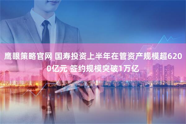 鹰眼策略官网 国寿投资上半年在管资产规模超6200亿元 签约规模突破1万亿