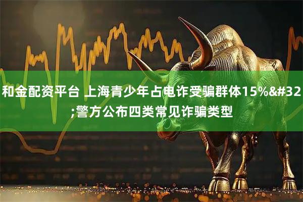 和金配资平台 上海青少年占电诈受骗群体15% 警方公布四类常见诈骗类型
