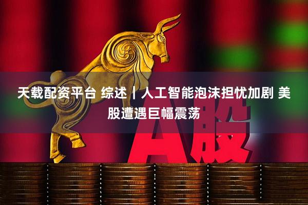 天载配资平台 综述｜人工智能泡沫担忧加剧 美股遭遇巨幅震荡