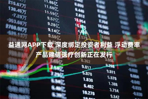 益通网APP下载 深度绑定投资者利益 浮动费率产品建信医疗创新正在发行