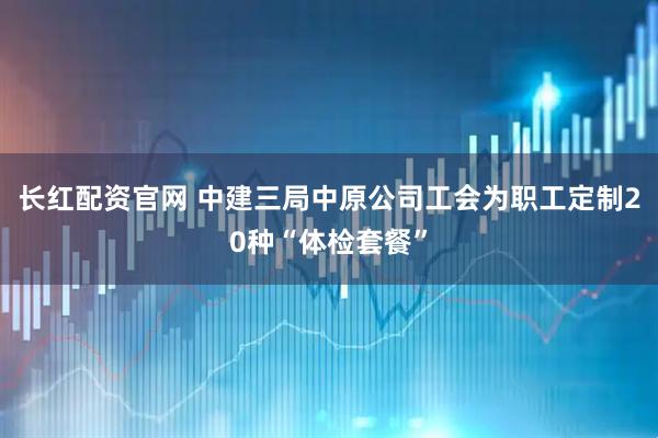 长红配资官网 中建三局中原公司工会为职工定制20种“体检套餐”