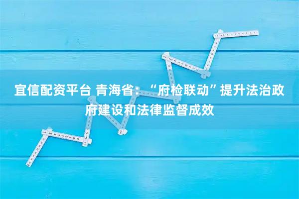 宜信配资平台 青海省：“府检联动”提升法治政府建设和法律监督成效