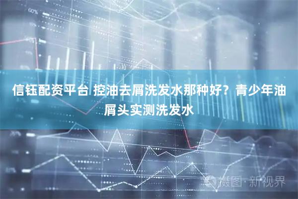 信钰配资平台 控油去屑洗发水那种好？青少年油屑头实测洗发水