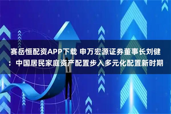 赛岳恒配资APP下载 申万宏源证券董事长刘健：中国居民家庭资产配置步入多元化配置新时期