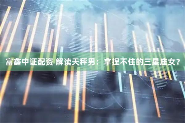 富鑫中证配资 解读天秤男：拿捏不住的三星座女？