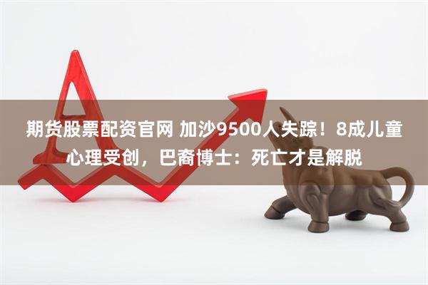 期货股票配资官网 加沙9500人失踪！8成儿童心理受创，巴裔博士：死亡才是解脱