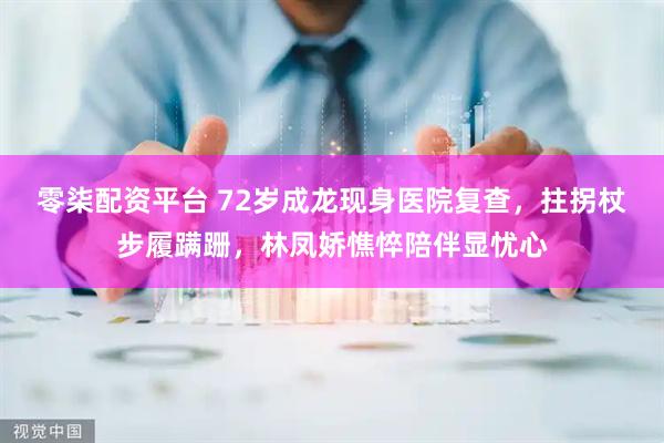 零柒配资平台 72岁成龙现身医院复查，拄拐杖步履蹒跚，林凤娇憔悴陪伴显忧心