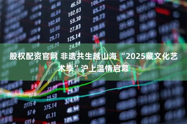 股权配资官网 非遗共生越山海 “2025藏文化艺术季”沪上温情启幕