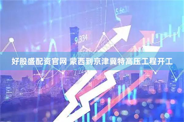好股盛配资官网 蒙西到京津冀特高压工程开工