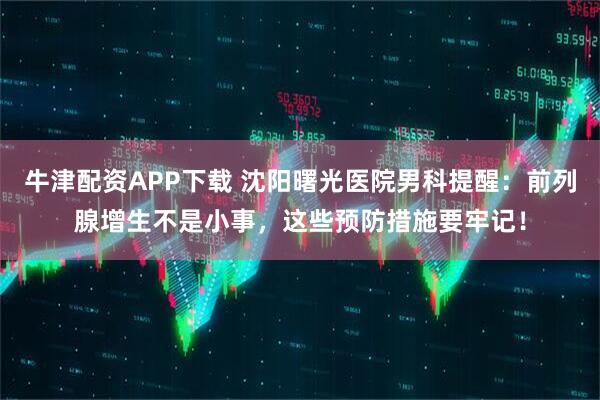 牛津配资APP下载 沈阳曙光医院男科提醒：前列腺增生不是小事，这些预防措施要牢记！