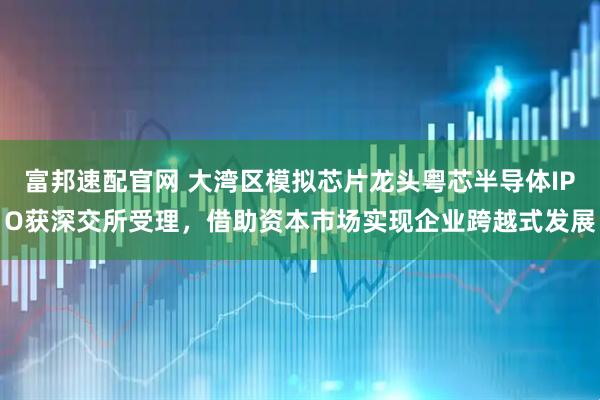 富邦速配官网 大湾区模拟芯片龙头粤芯半导体IPO获深交所受理，借助资本市场实现企业跨越式发展