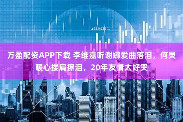 万盈配资APP下载 李维嘉听谢娜爱曲落泪，何炅暖心搂肩擦泪，20年友情太好哭