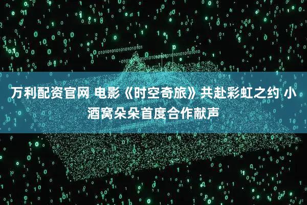 万利配资官网 电影《时空奇旅》共赴彩虹之约 小酒窝朵朵首度合作献声