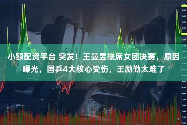 小额配资平台 突发！王曼昱缺席女团决赛，原因曝光，国乒4大核心受伤，王励勤太难了