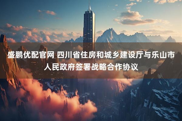 盛鹏优配官网 四川省住房和城乡建设厅与乐山市人民政府签署战略合作协议