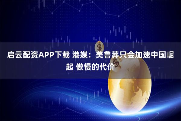 启云配资APP下载 港媒：美鲁莽只会加速中国崛起 傲慢的代价