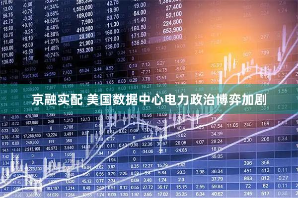京融实配 美国数据中心电力政治博弈加剧