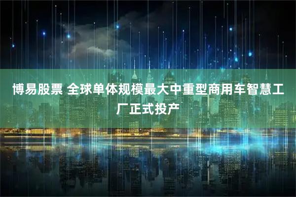 博易股票 全球单体规模最大中重型商用车智慧工厂正式投产
