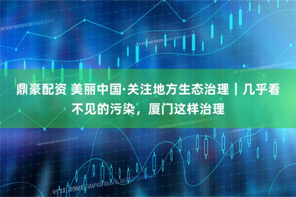 鼎豪配资 美丽中国·关注地方生态治理｜几乎看不见的污染，厦门这样治理