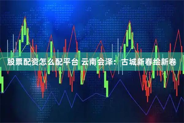 股票配资怎么配平台 云南会泽：古城新春绘新卷