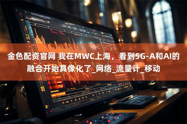 金色配资官网 我在MWC上海，看到5G-A和AI的融合开始具像化了_网络_流量计_移动