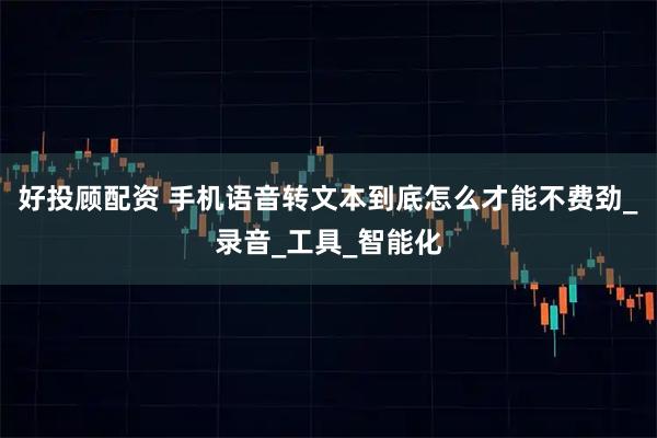 好投顾配资 手机语音转文本到底怎么才能不费劲_录音_工具_智能化