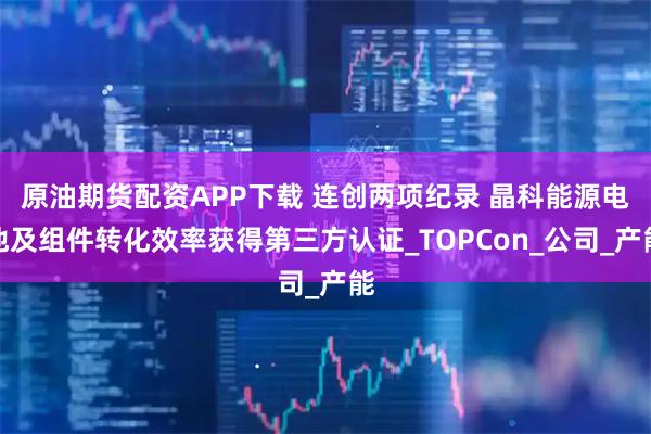 原油期货配资APP下载 连创两项纪录 晶科能源电池及组件转化效率获得第三方认证_TOPCon_公司_产能