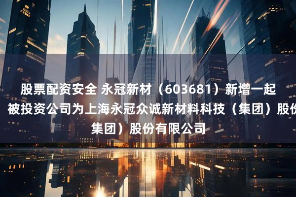 股票配资安全 永冠新材（603681）新增一起对外投资，被投资公司为上海永冠众诚新材料科技（集团）股份有限公司