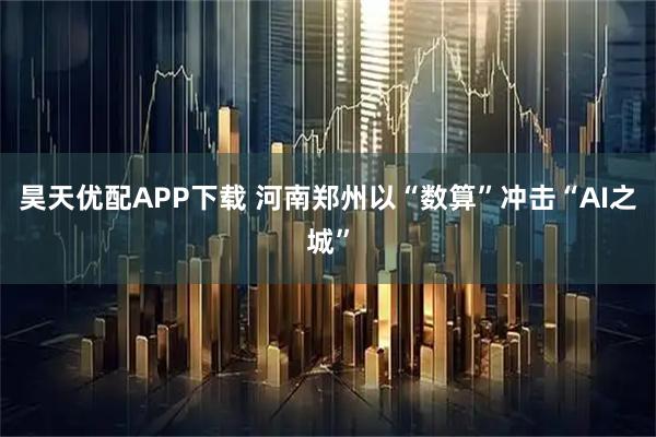 昊天优配APP下载 河南郑州以“数算”冲击“AI之城”