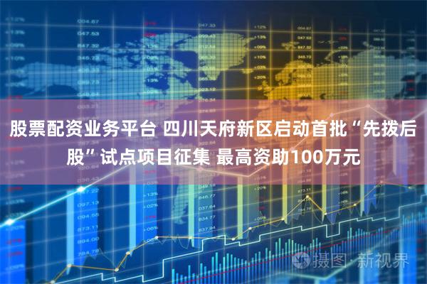 股票配资业务平台 四川天府新区启动首批“先拨后股”试点项目征集 最高资助100万元