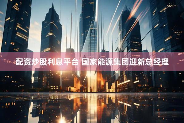 配资炒股利息平台 国家能源集团迎新总经理