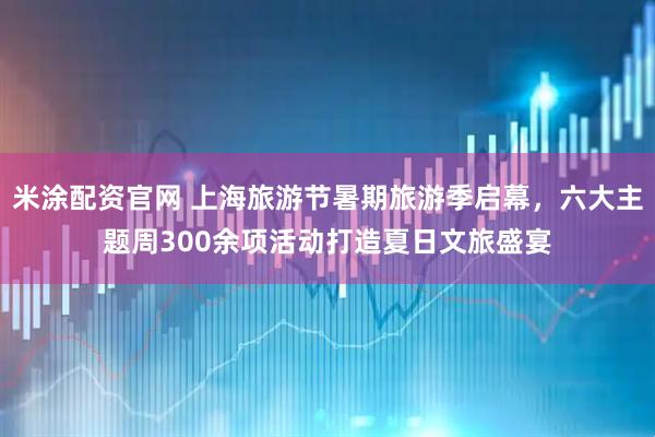 米涂配资官网 上海旅游节暑期旅游季启幕，六大主题周300余项活动打造夏日文旅盛宴
